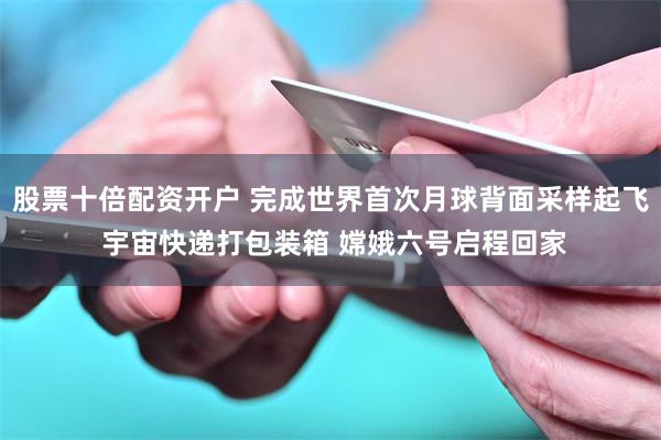 股票十倍配资开户 完成世界首次月球背面采样起飞 宇宙快递打包装箱 嫦娥六号启程回家