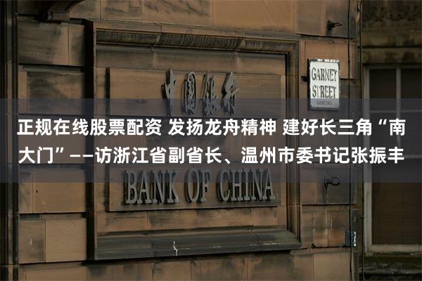 正规在线股票配资 发扬龙舟精神 建好长三角“南大门”——访浙江省副省长、温州市委书记张振丰