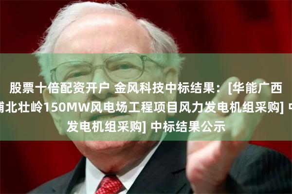 股票十倍配资开户 金风科技中标结果：[华能广西分公司华能浦北壮岭150MW风电场工程项目风力发电机组采购] 中标结果公示