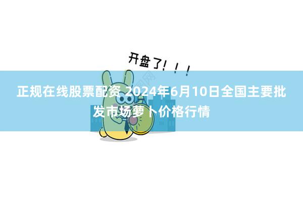 正规在线股票配资 2024年6月10日全国主要批发市场萝卜价格行情