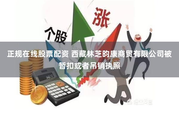 正规在线股票配资 西藏林芝昀康商贸有限公司被暂扣或者吊销执照