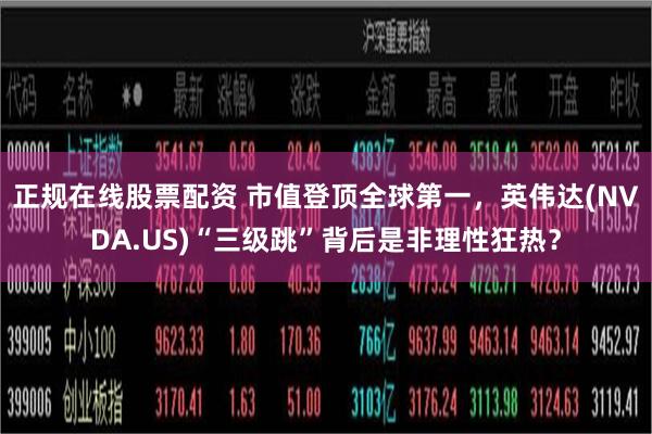 正规在线股票配资 市值登顶全球第一，英伟达(NVDA.US)“三级跳”背后是非理性狂热？