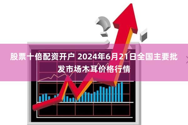股票十倍配资开户 2024年6月21日全国主要批发市场木耳价格行情