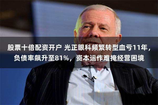股票十倍配资开户 光正眼科频繁转型血亏11年，负债率飙升至81%，资本运作难掩经营困境