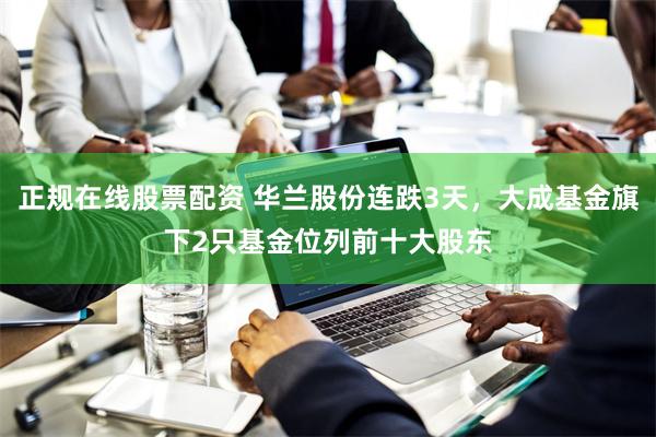 正规在线股票配资 华兰股份连跌3天，大成基金旗下2只基金位列前十大股东