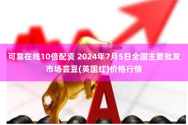 可靠在线10倍配资 2024年7月5日全国主要批发市场芸豆(英国红)价格行情