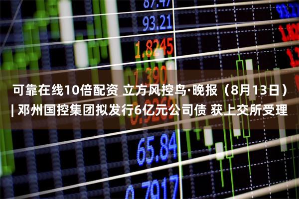 可靠在线10倍配资 立方风控鸟·晚报（8月13日）| 邓州国控集团拟发行6亿元公司债 获上交所受理