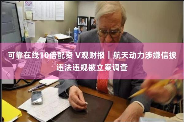 可靠在线10倍配资 V观财报｜航天动力涉嫌信披违法违规被立案调查