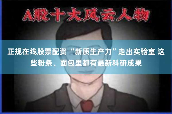 正规在线股票配资 “新质生产力”走出实验室 这些粉条、面包里都有最新科研成果