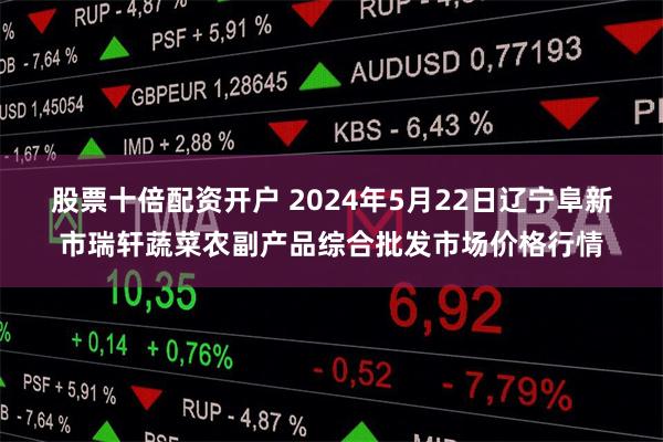 股票十倍配资开户 2024年5月22日辽宁阜新市瑞轩蔬菜农副产品综合批发市场价格行情
