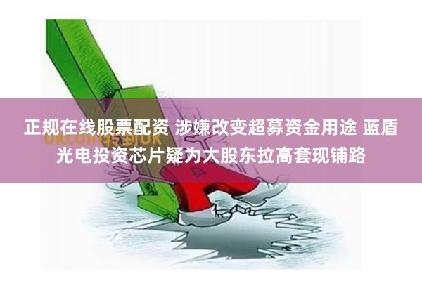 正规在线股票配资 涉嫌改变超募资金用途 蓝盾光电投资芯片疑为大股东拉高套现铺路