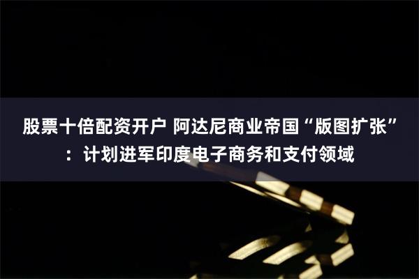 股票十倍配资开户 阿达尼商业帝国“版图扩张”：计划进军印度电子商务和支付领域