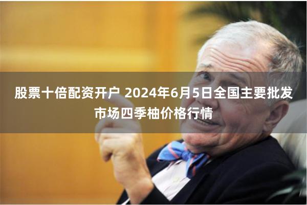 股票十倍配资开户 2024年6月5日全国主要批发市场四季柚价格行情