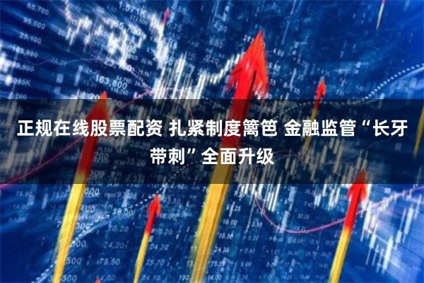 正规在线股票配资 扎紧制度篱笆 金融监管“长牙带刺”全面升级