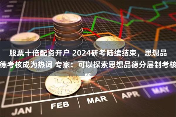 股票十倍配资开户 2024研考陆续结束，思想品德考核成为热词 专家：可以探索思想品德分层制考核
