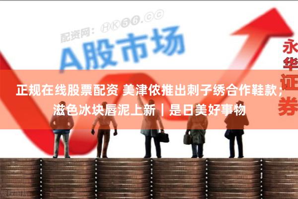 正规在线股票配资 美津侬推出刺子绣合作鞋款；滋色冰块唇泥上新｜是日美好事物