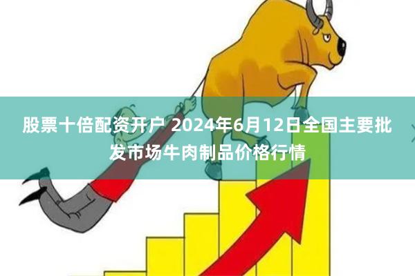 股票十倍配资开户 2024年6月12日全国主要批发市场牛肉制品价格行情