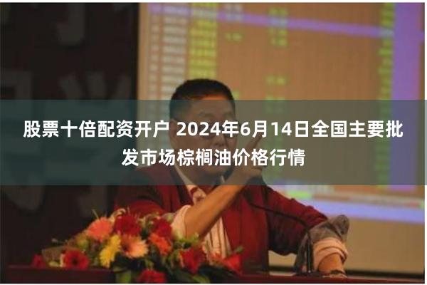 股票十倍配资开户 2024年6月14日全国主要批发市场棕榈油价格行情