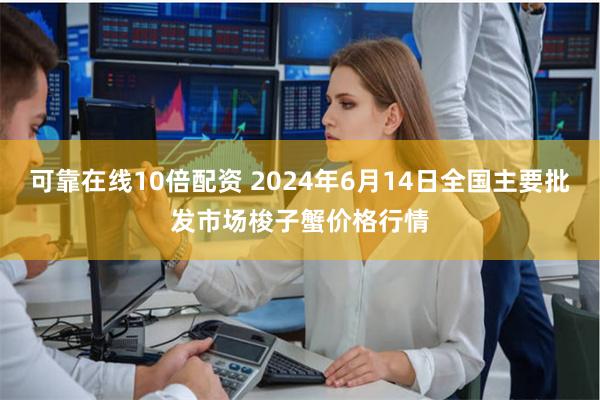 可靠在线10倍配资 2024年6月14日全国主要批发市场梭子蟹价格行情