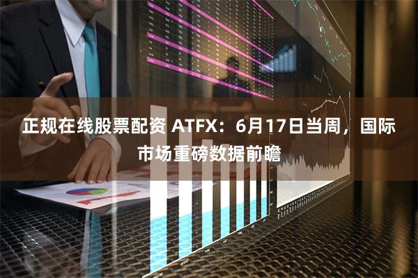 正规在线股票配资 ATFX：6月17日当周，国际市场重磅数据前瞻
