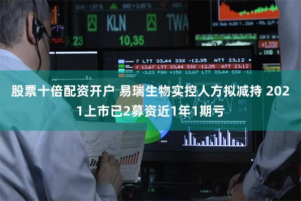 股票十倍配资开户 易瑞生物实控人方拟减持 2021上市已2募资近1年1期亏