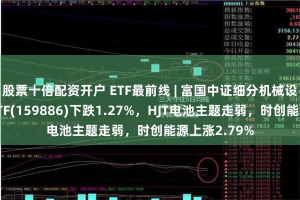 股票十倍配资开户 ETF最前线 | 富国中证细分机械设备产业主题ETF(159886)下跌1.27%,HJT电池主题走弱,时创能源上涨2.79%