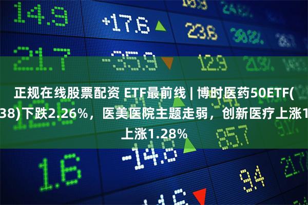 正规在线股票配资 ETF最前线 | 博时医药50ETF(159838)下跌2.26%,医美医院主题走弱,创新医疗上涨1.28%