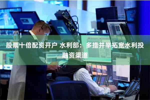 股票十倍配资开户 水利部：多措并举拓宽水利投融资渠道