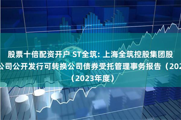 股票十倍配资开户 ST全筑: 上海全筑控股集团股份有限公司公开发行可转换公司债券受托管理事务报告(2023年度)