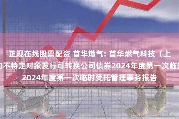 正规在线股票配资 首华燃气: 首华燃气科技(上海)股份有限公司向不特定对象发行可转换公司债券2024年度第一次临时受托管理事务报告