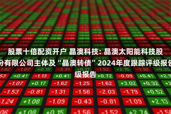股票十倍配资开户 晶澳科技: 晶澳太阳能科技股份有限公司主体及“晶澳转债”2024年度跟踪评级报告