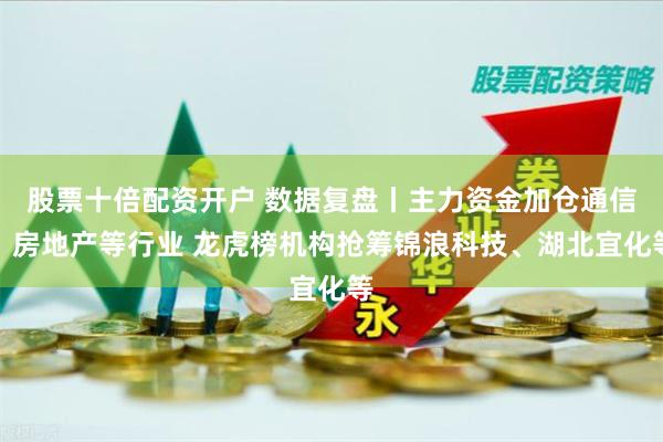 股票十倍配资开户 数据复盘丨主力资金加仓通信、房地产等行业 龙虎榜机构抢筹锦浪科技、湖北宜化等