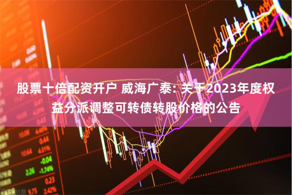 股票十倍配资开户 威海广泰: 关于2023年度权益分派调整可转债转股价格的公告