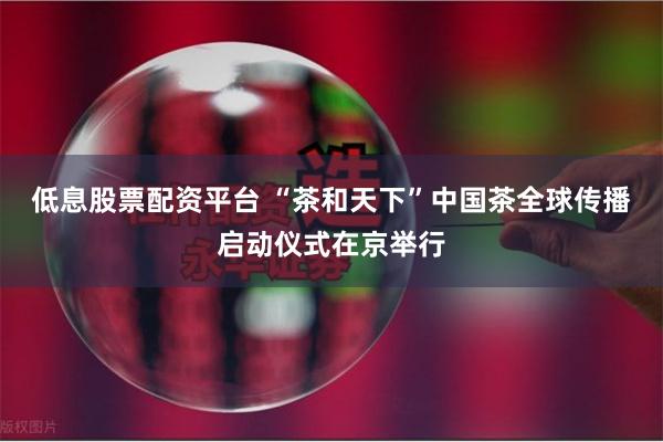 低息股票配资平台 “茶和天下”中国茶全球传播启动仪式在京举行
