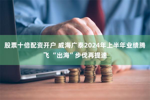 股票十倍配资开户 威海广泰2024年上半年业绩腾飞 “出海”步伐再提速