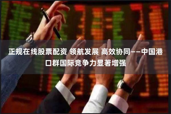 正规在线股票配资 领航发展 高效协同——中国港口群国际竞争力显著增强