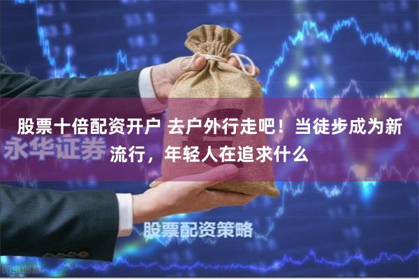 股票十倍配资开户 去户外行走吧！当徒步成为新流行，年轻人在追求什么