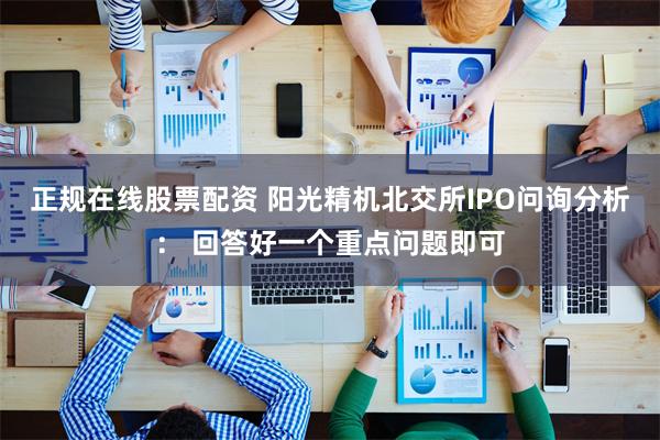 正规在线股票配资 阳光精机北交所IPO问询分析： 回答好一个重点问题即可
