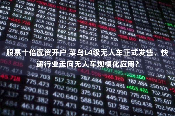 股票十倍配资开户 菜鸟L4级无人车正式发售，快递行业走向无人车规模化应用？