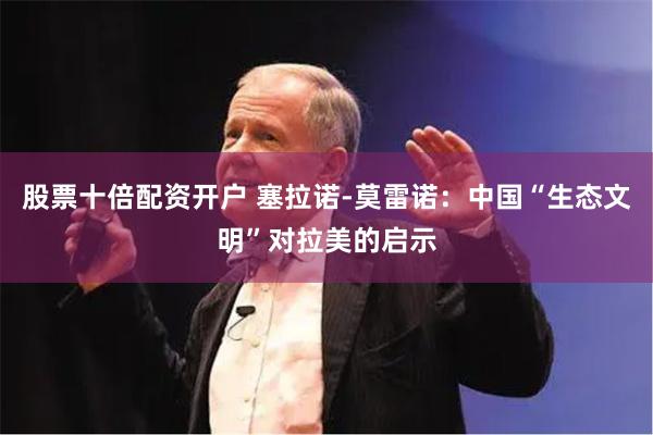 股票十倍配资开户 塞拉诺-莫雷诺：中国“生态文明”对拉美的启示
