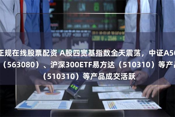 正规在线股票配资 A股四宽基指数全天震荡，中证A50ETF易方达（563080）、沪深300ETF易方达（510310）等产品成交活跃