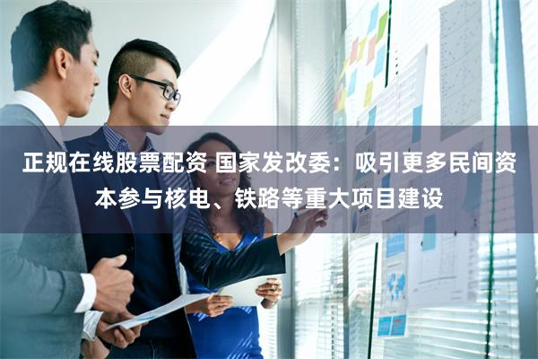 正规在线股票配资 国家发改委：吸引更多民间资本参与核电、铁路等重大项目建设