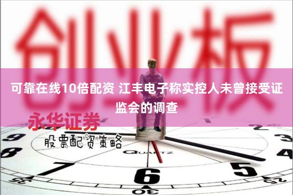 可靠在线10倍配资 江丰电子称实控人未曾接受证监会的调查