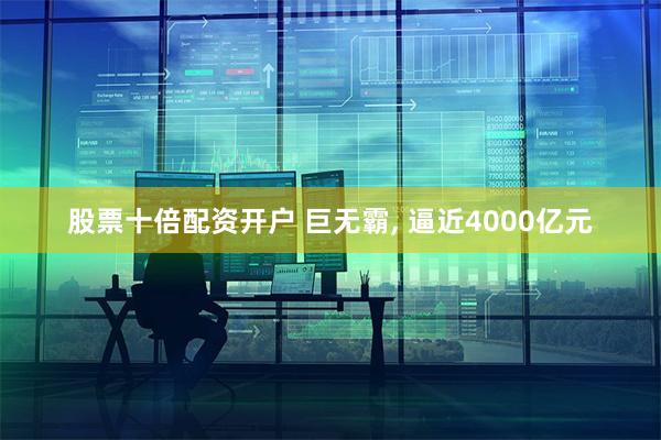 股票十倍配资开户 巨无霸, 逼近4000亿元
