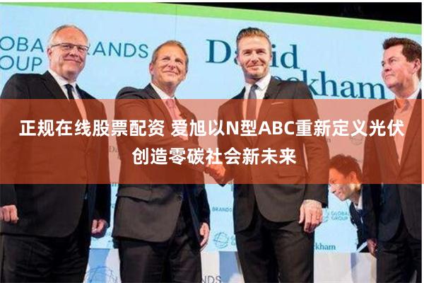 正规在线股票配资 爱旭以N型ABC重新定义光伏 创造零碳社会新未来