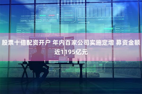 股票十倍配资开户 年内百家公司实施定增 募资金额近1195亿元