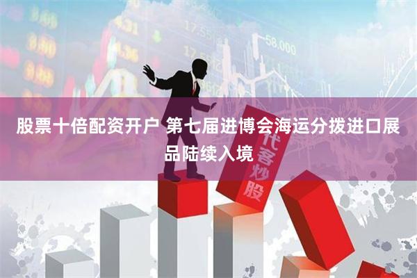 股票十倍配资开户 第七届进博会海运分拨进口展品陆续入境