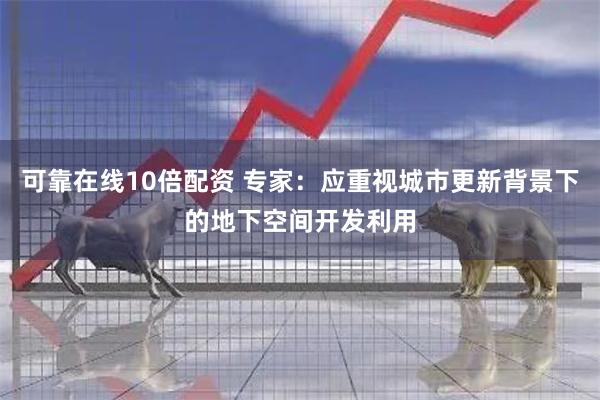 可靠在线10倍配资 专家：应重视城市更新背景下的地下空间开发利用