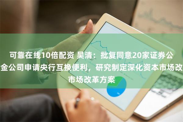 可靠在线10倍配资 吴清：批复同意20家证券公司、基金公司申请央行互换便利，研究制定深化资本市场改革方案