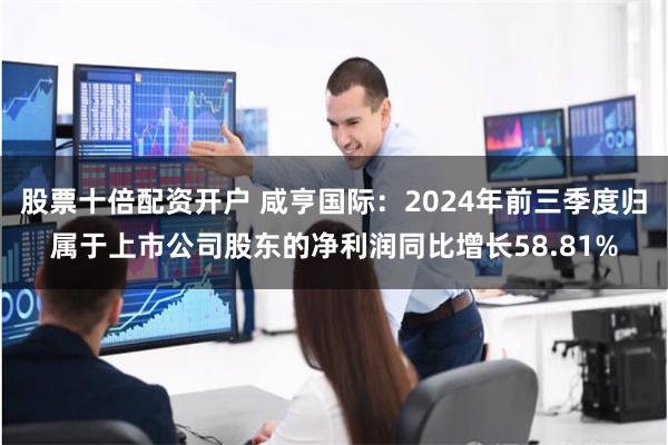 股票十倍配资开户 咸亨国际：2024年前三季度归属于上市公司股东的净利润同比增长58.81%